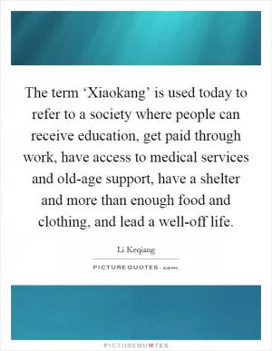 The term ‘Xiaokang’ is used today to refer to a society where people can receive education, get paid through work, have access to medical services and old-age support, have a shelter and more than enough food and clothing, and lead a well-off life Picture Quote #1