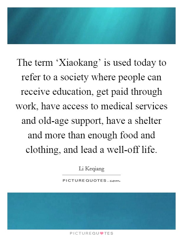 The term ‘Xiaokang' is used today to refer to a society where people can receive education, get paid through work, have access to medical services and old-age support, have a shelter and more than enough food and clothing, and lead a well-off life. Picture Quote #1