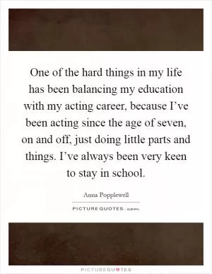 One of the hard things in my life has been balancing my education with my acting career, because I’ve been acting since the age of seven, on and off, just doing little parts and things. I’ve always been very keen to stay in school Picture Quote #1