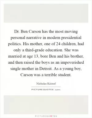 Dr. Ben Carson has the most moving personal narrative in modern presidential politics. His mother, one of 24 children, had only a third-grade education. She was married at age 13, bore Ben and his brother, and then raised the boys as an impoverished single mother in Detroit. As a young boy, Carson was a terrible student Picture Quote #1