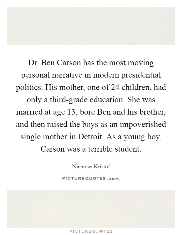 Dr. Ben Carson has the most moving personal narrative in modern presidential politics. His mother, one of 24 children, had only a third-grade education. She was married at age 13, bore Ben and his brother, and then raised the boys as an impoverished single mother in Detroit. As a young boy, Carson was a terrible student. Picture Quote #1