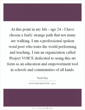 At this point in my life - age 24 - I have chosen a fairly strange path that not many are walking. I am a professional spoken word poet who tours the world performing and teaching. I run an organization called Project VOICE dedicated to using this art form as an education and empowerment tool in schools and communities of all kinds Picture Quote #1