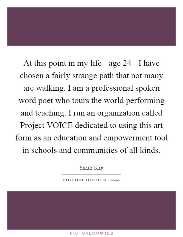 At this point in my life - age 24 - I have chosen a fairly strange path that not many are walking. I am a professional spoken word poet who tours the world performing and teaching. I run an organization called Project VOICE dedicated to using this art form as an education and empowerment tool in schools and communities of all kinds. Picture Quote #1