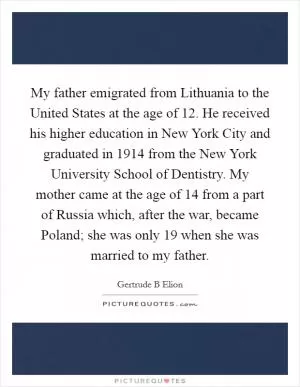My father emigrated from Lithuania to the United States at the age of 12. He received his higher education in New York City and graduated in 1914 from the New York University School of Dentistry. My mother came at the age of 14 from a part of Russia which, after the war, became Poland; she was only 19 when she was married to my father Picture Quote #1