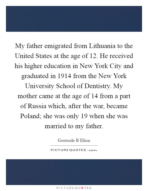 My father emigrated from Lithuania to the United States at the age of 12. He received his higher education in New York City and graduated in 1914 from the New York University School of Dentistry. My mother came at the age of 14 from a part of Russia which, after the war, became Poland; she was only 19 when she was married to my father. Picture Quote #1