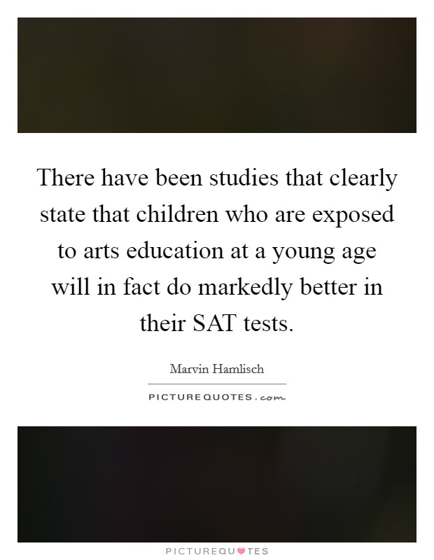 There have been studies that clearly state that children who are exposed to arts education at a young age will in fact do markedly better in their SAT tests. Picture Quote #1