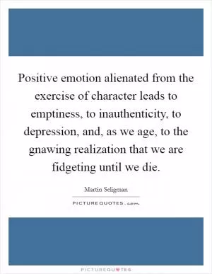 Positive emotion alienated from the exercise of character leads to emptiness, to inauthenticity, to depression, and, as we age, to the gnawing realization that we are fidgeting until we die Picture Quote #1