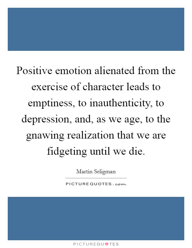 Positive emotion alienated from the exercise of character leads to emptiness, to inauthenticity, to depression, and, as we age, to the gnawing realization that we are fidgeting until we die. Picture Quote #1