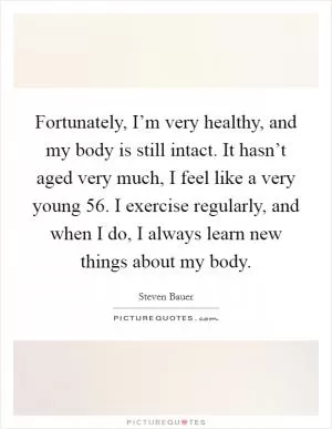 Fortunately, I’m very healthy, and my body is still intact. It hasn’t aged very much, I feel like a very young 56. I exercise regularly, and when I do, I always learn new things about my body Picture Quote #1