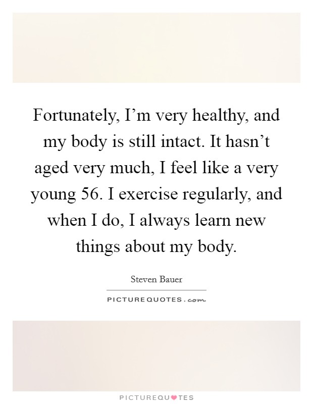 Fortunately, I'm very healthy, and my body is still intact. It hasn't aged very much, I feel like a very young 56. I exercise regularly, and when I do, I always learn new things about my body. Picture Quote #1