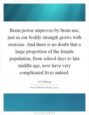 Brain power improves by brain use, just as our bodily strength grows with exercise. And there is no doubt that a large proportion of the female population, from school days to late middle age, now have very complicated lives indeed Picture Quote #1