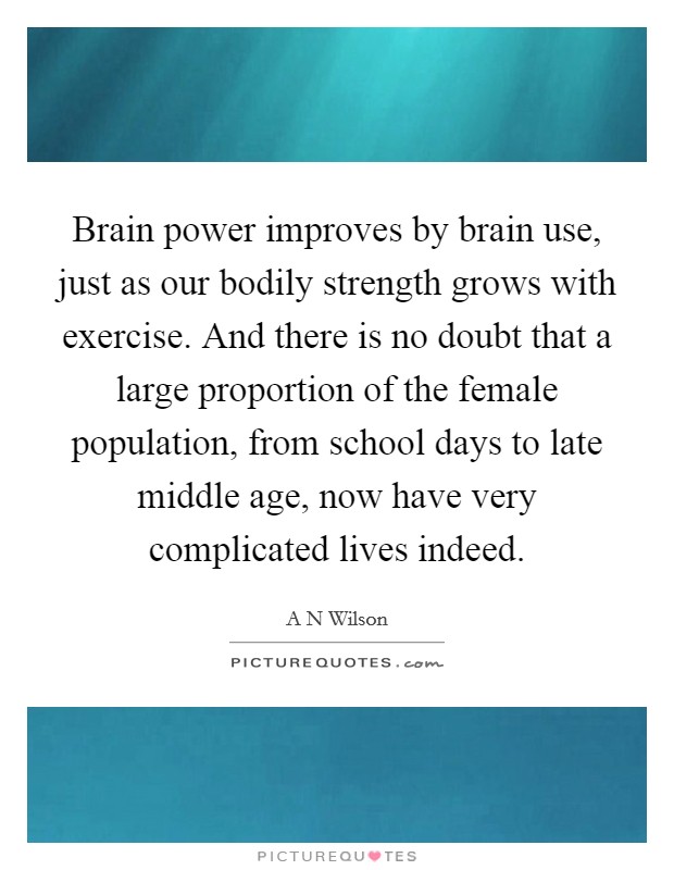 Brain power improves by brain use, just as our bodily strength grows with exercise. And there is no doubt that a large proportion of the female population, from school days to late middle age, now have very complicated lives indeed. Picture Quote #1