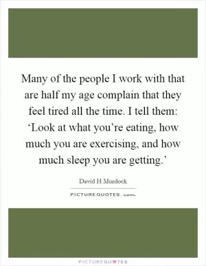 Many of the people I work with that are half my age complain that they feel tired all the time. I tell them: ‘Look at what you’re eating, how much you are exercising, and how much sleep you are getting.’ Picture Quote #1