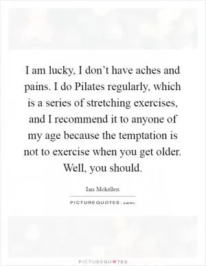 I am lucky, I don’t have aches and pains. I do Pilates regularly, which is a series of stretching exercises, and I recommend it to anyone of my age because the temptation is not to exercise when you get older. Well, you should Picture Quote #1