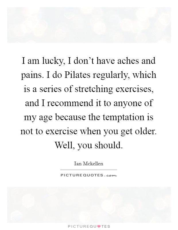 I am lucky, I don't have aches and pains. I do Pilates regularly, which is a series of stretching exercises, and I recommend it to anyone of my age because the temptation is not to exercise when you get older. Well, you should. Picture Quote #1