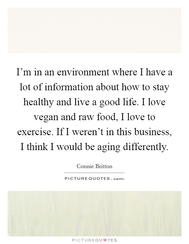 I'm in an environment where I have a lot of information about how to stay healthy and live a good life. I love vegan and raw food, I love to exercise. If I weren't in this business, I think I would be aging differently. Picture Quote #1