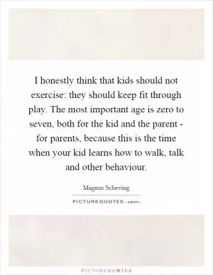 I honestly think that kids should not exercise: they should keep fit through play. The most important age is zero to seven, both for the kid and the parent - for parents, because this is the time when your kid learns how to walk, talk and other behaviour Picture Quote #1