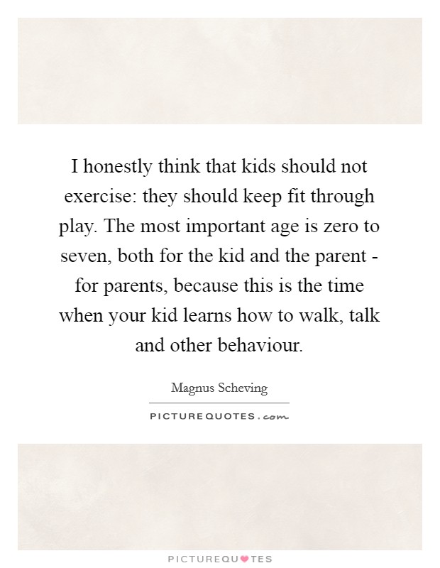 I honestly think that kids should not exercise: they should keep fit through play. The most important age is zero to seven, both for the kid and the parent - for parents, because this is the time when your kid learns how to walk, talk and other behaviour. Picture Quote #1