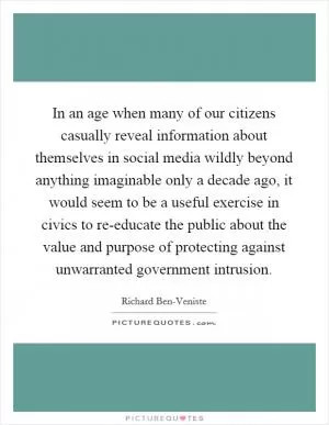 In an age when many of our citizens casually reveal information about themselves in social media wildly beyond anything imaginable only a decade ago, it would seem to be a useful exercise in civics to re-educate the public about the value and purpose of protecting against unwarranted government intrusion Picture Quote #1