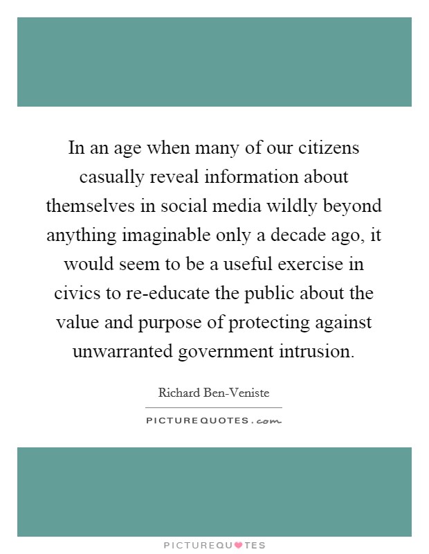 In an age when many of our citizens casually reveal information about themselves in social media wildly beyond anything imaginable only a decade ago, it would seem to be a useful exercise in civics to re-educate the public about the value and purpose of protecting against unwarranted government intrusion. Picture Quote #1
