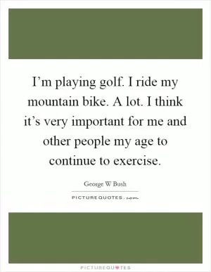 I’m playing golf. I ride my mountain bike. A lot. I think it’s very important for me and other people my age to continue to exercise Picture Quote #1