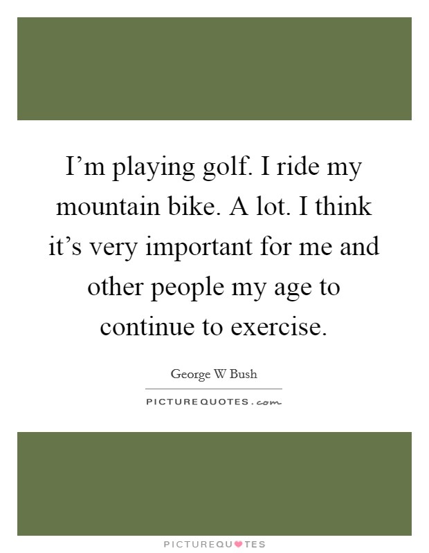I'm playing golf. I ride my mountain bike. A lot. I think it's very important for me and other people my age to continue to exercise. Picture Quote #1