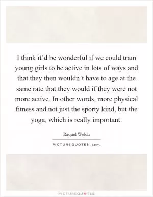 I think it’d be wonderful if we could train young girls to be active in lots of ways and that they then wouldn’t have to age at the same rate that they would if they were not more active. In other words, more physical fitness and not just the sporty kind, but the yoga, which is really important Picture Quote #1