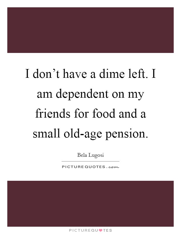 I don't have a dime left. I am dependent on my friends for food and a small old-age pension. Picture Quote #1