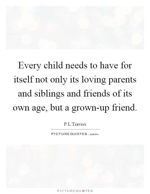 Every child needs to have for itself not only its loving parents and siblings and friends of its own age, but a grown-up friend. Picture Quote #1
