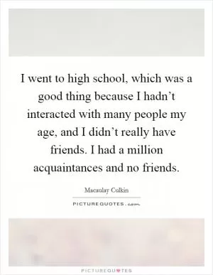 I went to high school, which was a good thing because I hadn’t interacted with many people my age, and I didn’t really have friends. I had a million acquaintances and no friends Picture Quote #1