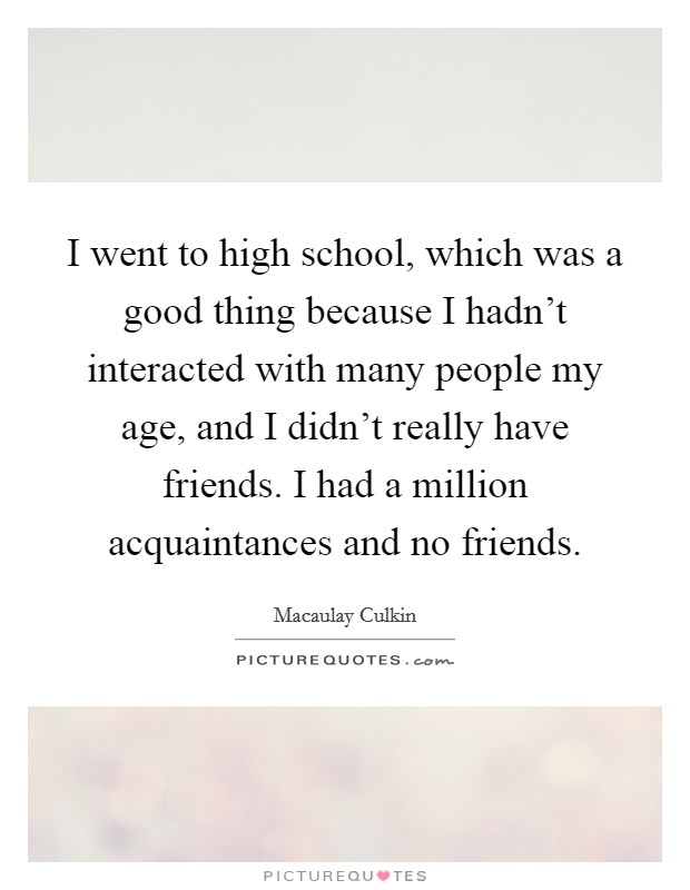 I went to high school, which was a good thing because I hadn't interacted with many people my age, and I didn't really have friends. I had a million acquaintances and no friends. Picture Quote #1