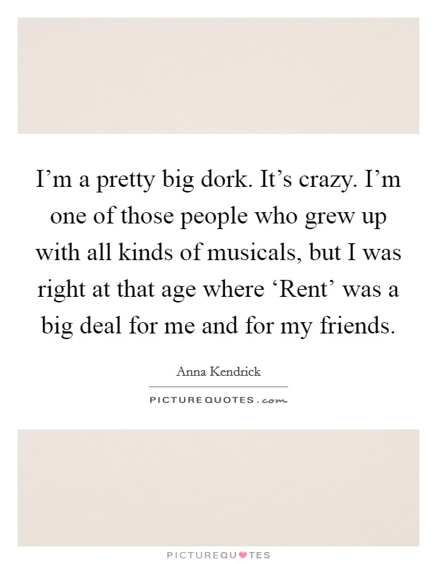 I'm a pretty big dork. It's crazy. I'm one of those people who grew up with all kinds of musicals, but I was right at that age where ‘Rent' was a big deal for me and for my friends. Picture Quote #1