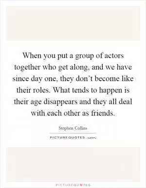 When you put a group of actors together who get along, and we have since day one, they don’t become like their roles. What tends to happen is their age disappears and they all deal with each other as friends Picture Quote #1