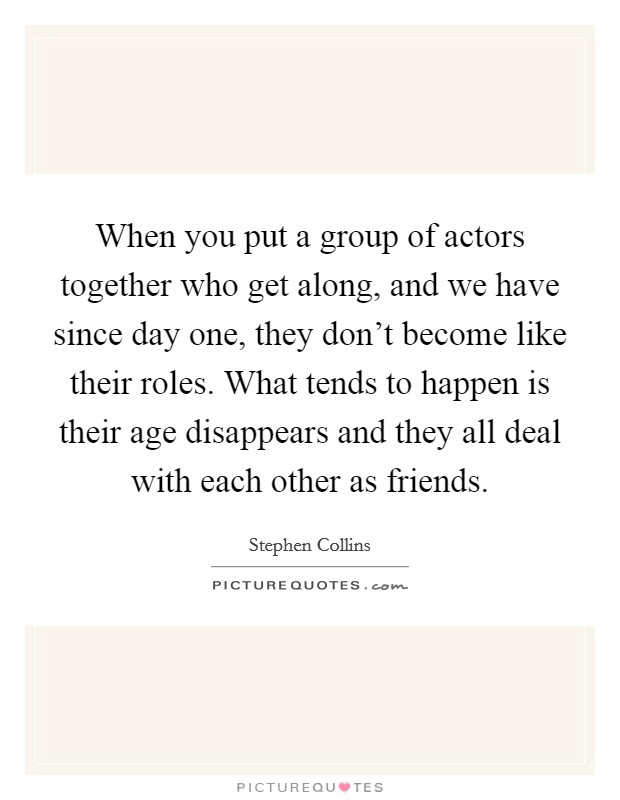 When you put a group of actors together who get along, and we have since day one, they don't become like their roles. What tends to happen is their age disappears and they all deal with each other as friends. Picture Quote #1