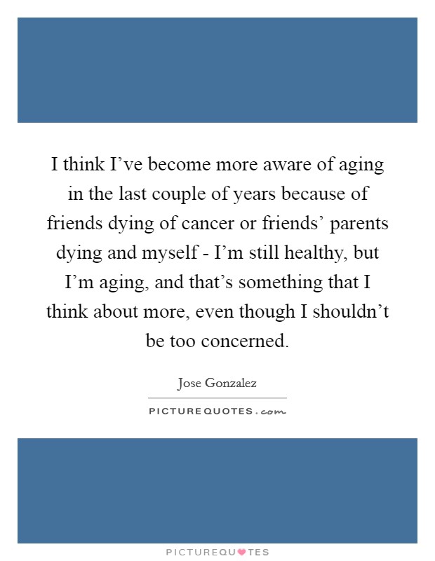I think I've become more aware of aging in the last couple of years because of friends dying of cancer or friends' parents dying and myself - I'm still healthy, but I'm aging, and that's something that I think about more, even though I shouldn't be too concerned. Picture Quote #1