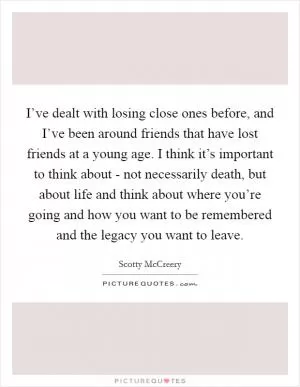 I’ve dealt with losing close ones before, and I’ve been around friends that have lost friends at a young age. I think it’s important to think about - not necessarily death, but about life and think about where you’re going and how you want to be remembered and the legacy you want to leave Picture Quote #1