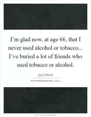 I’m glad now, at age 66, that I never used alcohol or tobacco... I’ve buried a lot of friends who used tobacco or alcohol Picture Quote #1