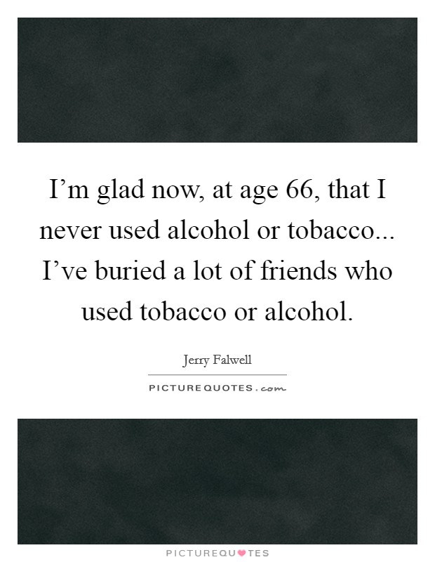 I'm glad now, at age 66, that I never used alcohol or tobacco... I've buried a lot of friends who used tobacco or alcohol. Picture Quote #1