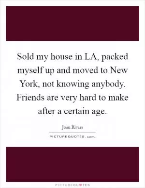 Sold my house in LA, packed myself up and moved to New York, not knowing anybody. Friends are very hard to make after a certain age Picture Quote #1