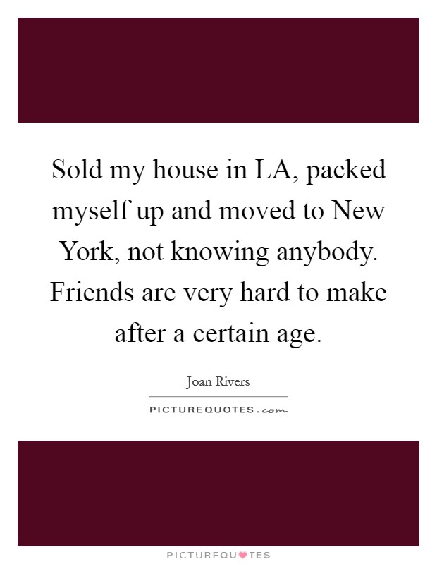 Sold my house in LA, packed myself up and moved to New York, not knowing anybody. Friends are very hard to make after a certain age. Picture Quote #1