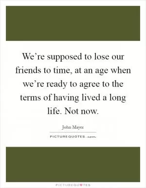 We’re supposed to lose our friends to time, at an age when we’re ready to agree to the terms of having lived a long life. Not now Picture Quote #1