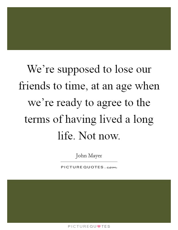 We're supposed to lose our friends to time, at an age when we're ready to agree to the terms of having lived a long life. Not now. Picture Quote #1