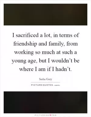 I sacrificed a lot, in terms of friendship and family, from working so much at such a young age, but I wouldn’t be where I am if I hadn’t Picture Quote #1