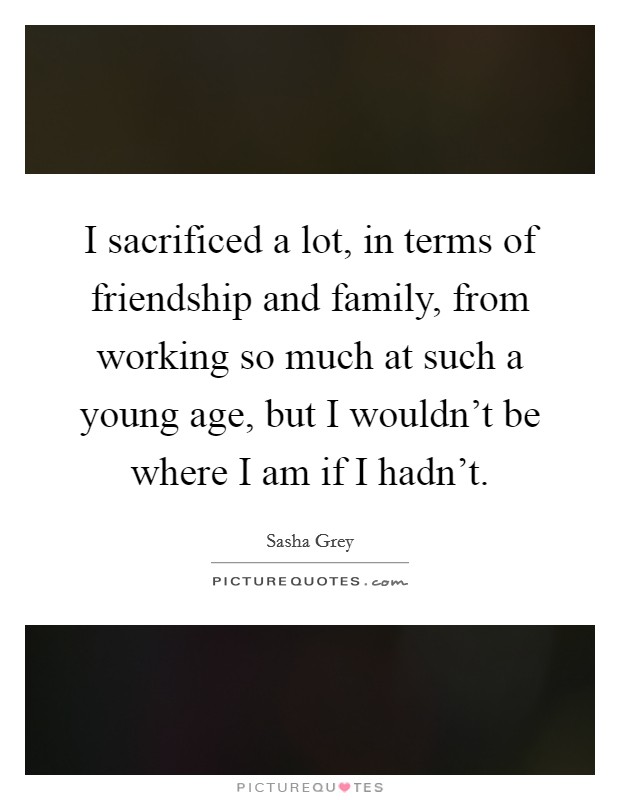 I sacrificed a lot, in terms of friendship and family, from working so much at such a young age, but I wouldn't be where I am if I hadn't. Picture Quote #1