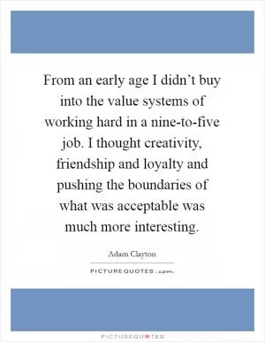 From an early age I didn’t buy into the value systems of working hard in a nine-to-five job. I thought creativity, friendship and loyalty and pushing the boundaries of what was acceptable was much more interesting Picture Quote #1