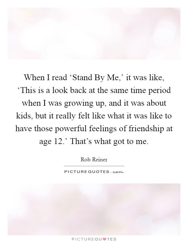 When I read ‘Stand By Me,' it was like, ‘This is a look back at the same time period when I was growing up, and it was about kids, but it really felt like what it was like to have those powerful feelings of friendship at age 12.' That's what got to me. Picture Quote #1