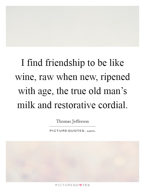 I find friendship to be like wine, raw when new, ripened with age, the true old man's milk and restorative cordial. Picture Quote #1