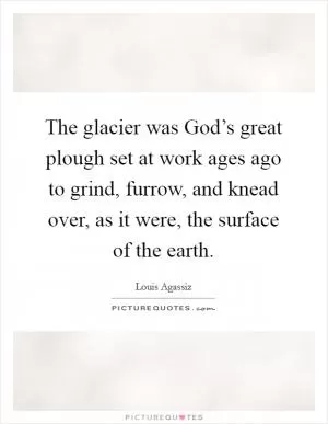 The glacier was God’s great plough set at work ages ago to grind, furrow, and knead over, as it were, the surface of the earth Picture Quote #1