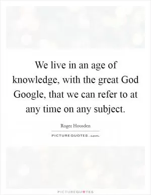 We live in an age of knowledge, with the great God Google, that we can refer to at any time on any subject Picture Quote #1