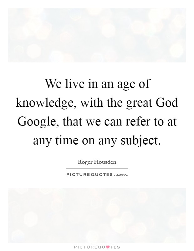 We live in an age of knowledge, with the great God Google, that we can refer to at any time on any subject. Picture Quote #1